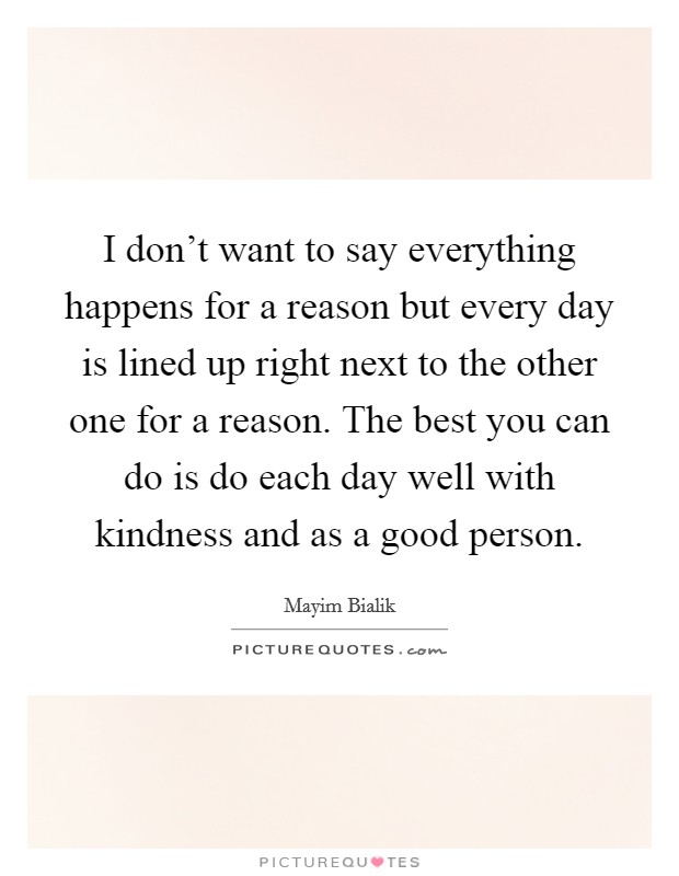 I don't want to say everything happens for a reason but every day is lined up right next to the other one for a reason. The best you can do is do each day well with kindness and as a good person. Picture Quote #1