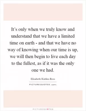 It’s only when we truly know and understand that we have a limited time on earth - and that we have no way of knowing when our time is up, we will then begin to live each day to the fullest, as if it was the only one we had Picture Quote #1