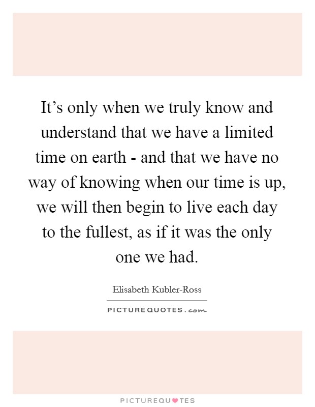It's only when we truly know and understand that we have a limited time on earth - and that we have no way of knowing when our time is up, we will then begin to live each day to the fullest, as if it was the only one we had. Picture Quote #1
