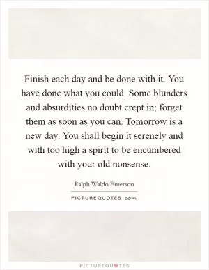 Finish each day and be done with it. You have done what you could. Some blunders and absurdities no doubt crept in; forget them as soon as you can. Tomorrow is a new day. You shall begin it serenely and with too high a spirit to be encumbered with your old nonsense Picture Quote #1