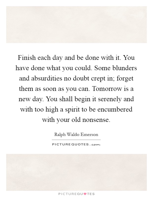 Finish each day and be done with it. You have done what you could. Some blunders and absurdities no doubt crept in; forget them as soon as you can. Tomorrow is a new day. You shall begin it serenely and with too high a spirit to be encumbered with your old nonsense. Picture Quote #1