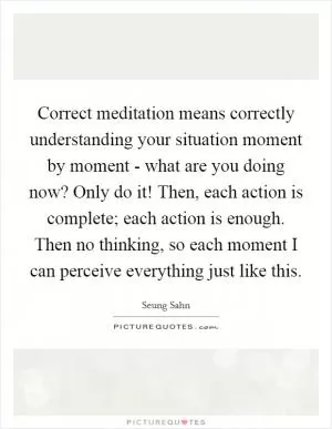 Correct meditation means correctly understanding your situation moment by moment - what are you doing now? Only do it! Then, each action is complete; each action is enough. Then no thinking, so each moment I can perceive everything just like this Picture Quote #1