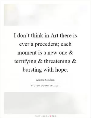 I don’t think in Art there is ever a precedent; each moment is a new one and terrifying and threatening and bursting with hope Picture Quote #1