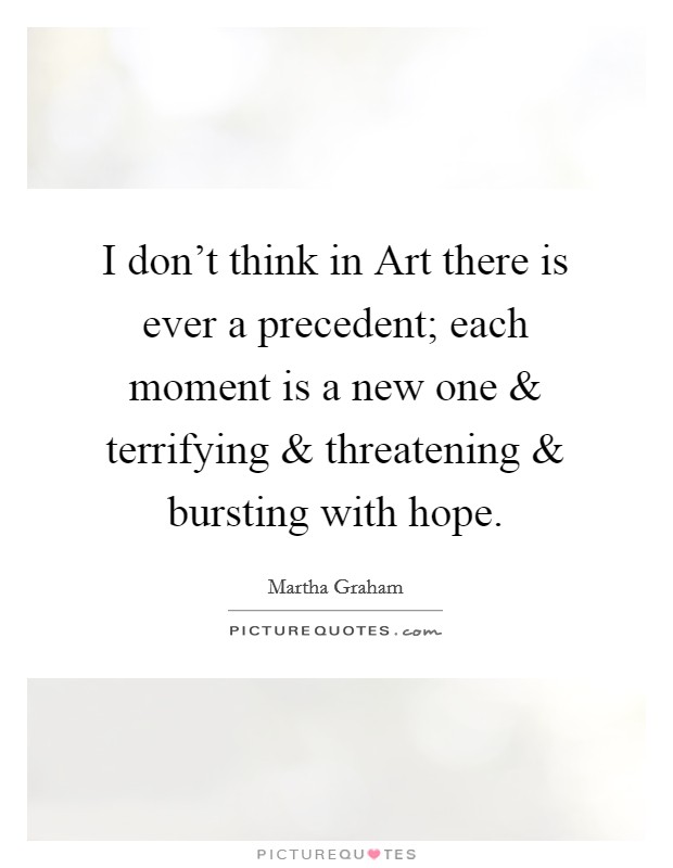 I don't think in Art there is ever a precedent; each moment is a new one and terrifying and threatening and bursting with hope. Picture Quote #1