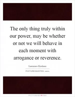 The only thing truly within our power, may be whether or not we will behave in each moment with arrogance or reverence Picture Quote #1