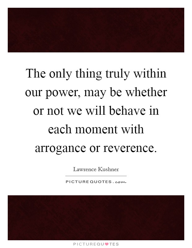 The only thing truly within our power, may be whether or not we will behave in each moment with arrogance or reverence. Picture Quote #1