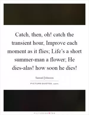 Catch, then, oh! catch the transient hour, Improve each moment as it flies; Life’s a short summer-man a flower; He dies-alas! how soon he dies! Picture Quote #1