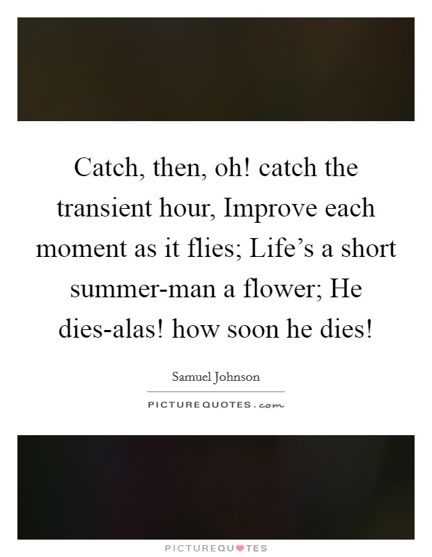 Catch, then, oh! catch the transient hour, Improve each moment as it flies; Life's a short summer-man a flower; He dies-alas! how soon he dies! Picture Quote #1