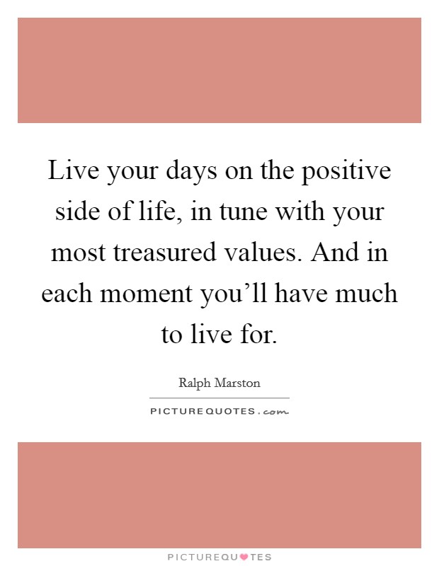 Live your days on the positive side of life, in tune with your most treasured values. And in each moment you'll have much to live for. Picture Quote #1