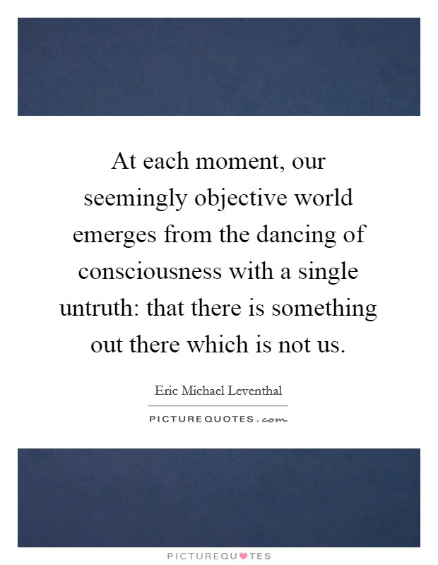 At each moment, our seemingly objective world emerges from the dancing of consciousness with a single untruth: that there is something out there which is not us Picture Quote #1