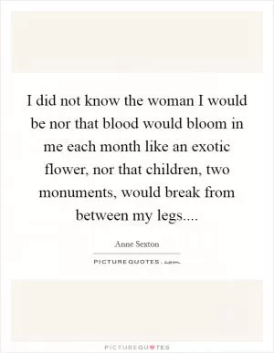 I did not know the woman I would be nor that blood would bloom in me each month like an exotic flower, nor that children, two monuments, would break from between my legs Picture Quote #1