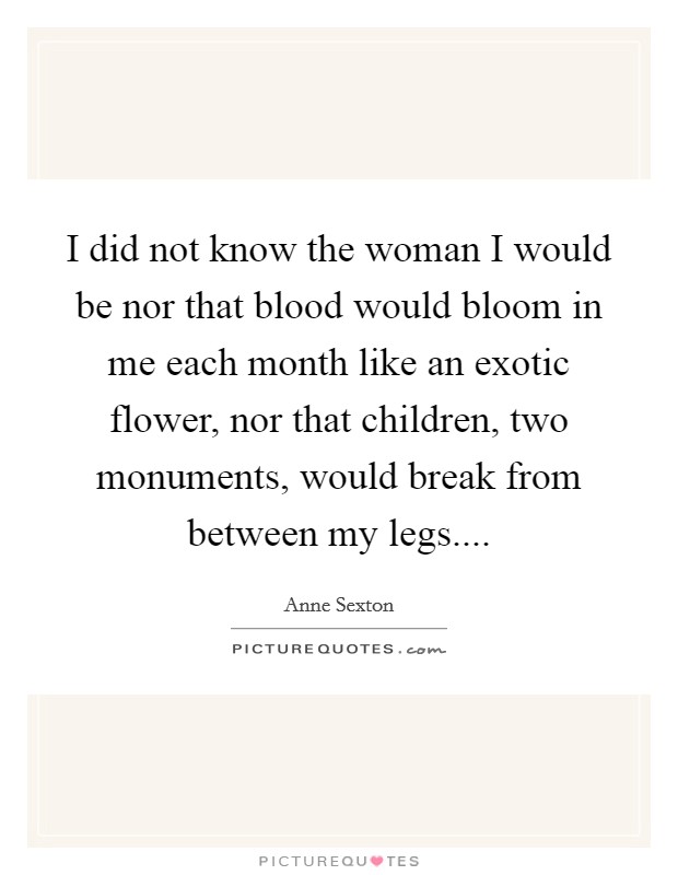 I did not know the woman I would be nor that blood would bloom in me each month like an exotic flower, nor that children, two monuments, would break from between my legs.... Picture Quote #1