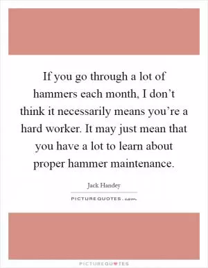 If you go through a lot of hammers each month, I don’t think it necessarily means you’re a hard worker. It may just mean that you have a lot to learn about proper hammer maintenance Picture Quote #1