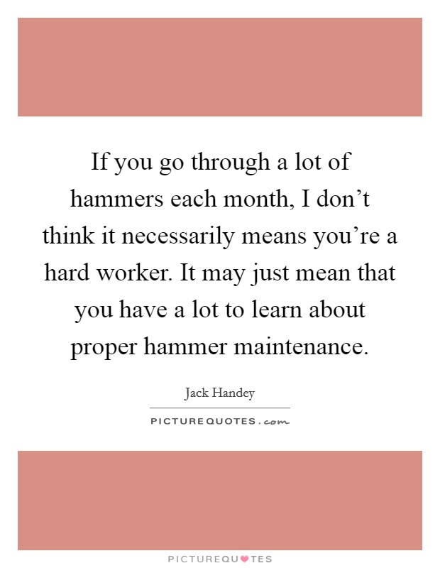 If you go through a lot of hammers each month, I don't think it necessarily means you're a hard worker. It may just mean that you have a lot to learn about proper hammer maintenance. Picture Quote #1