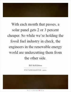 With each month that passes, a solar panel gets 2 or 3 percent cheaper. So while we’re holding the fossil fuel industry in check, the engineers in the renewable energy world are undercutting them from the other side Picture Quote #1