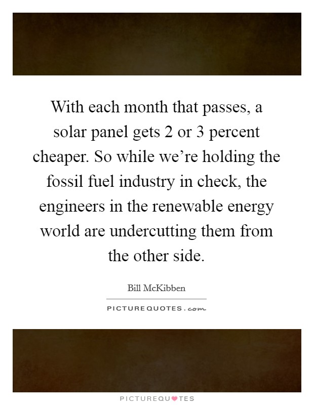 With each month that passes, a solar panel gets 2 or 3 percent cheaper. So while we're holding the fossil fuel industry in check, the engineers in the renewable energy world are undercutting them from the other side. Picture Quote #1