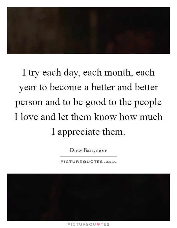 I try each day, each month, each year to become a better and better person and to be good to the people I love and let them know how much I appreciate them. Picture Quote #1
