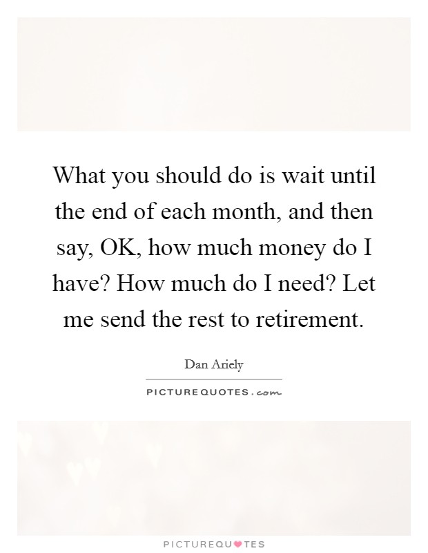What you should do is wait until the end of each month, and then say, OK, how much money do I have? How much do I need? Let me send the rest to retirement. Picture Quote #1