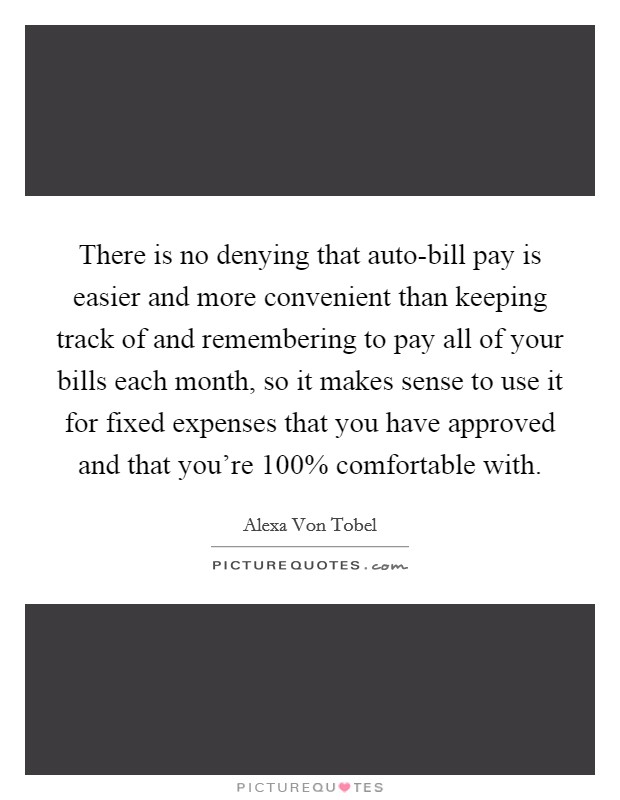 There is no denying that auto-bill pay is easier and more convenient than keeping track of and remembering to pay all of your bills each month, so it makes sense to use it for fixed expenses that you have approved and that you're 100% comfortable with. Picture Quote #1