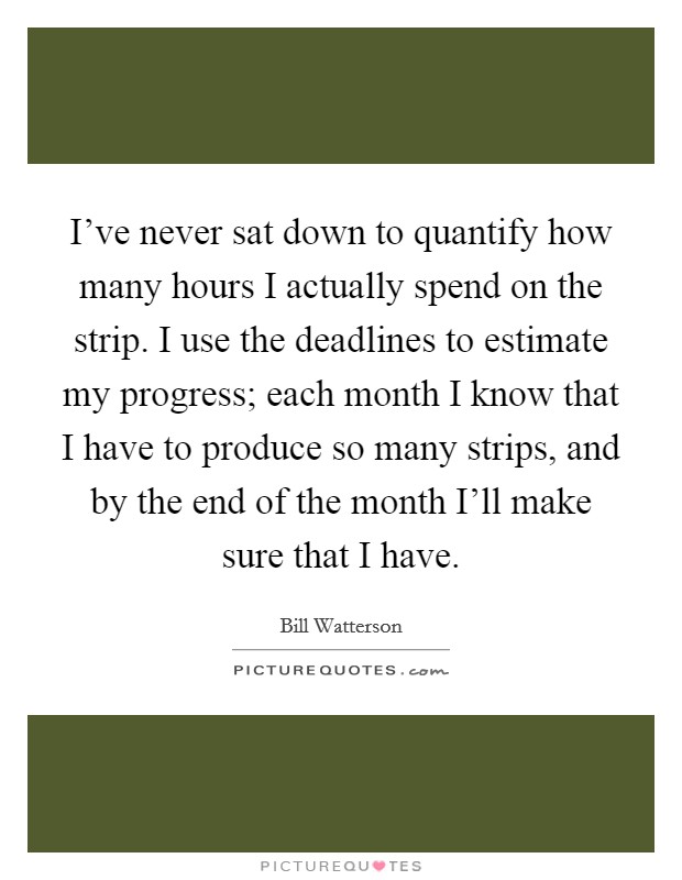 I've never sat down to quantify how many hours I actually spend on the strip. I use the deadlines to estimate my progress; each month I know that I have to produce so many strips, and by the end of the month I'll make sure that I have. Picture Quote #1