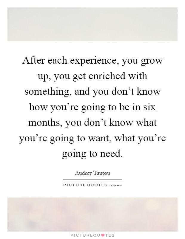 After each experience, you grow up, you get enriched with something, and you don't know how you're going to be in six months, you don't know what you're going to want, what you're going to need. Picture Quote #1