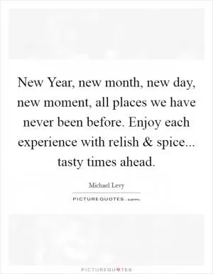 New Year, new month, new day, new moment, all places we have never been before. Enjoy each experience with relish and spice... tasty times ahead Picture Quote #1