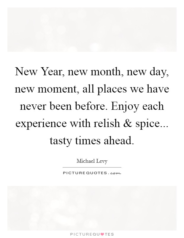 New Year, new month, new day, new moment, all places we have never been before. Enjoy each experience with relish and spice... tasty times ahead. Picture Quote #1
