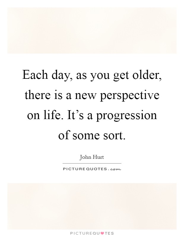Each day, as you get older, there is a new perspective on life. It's a progression of some sort. Picture Quote #1