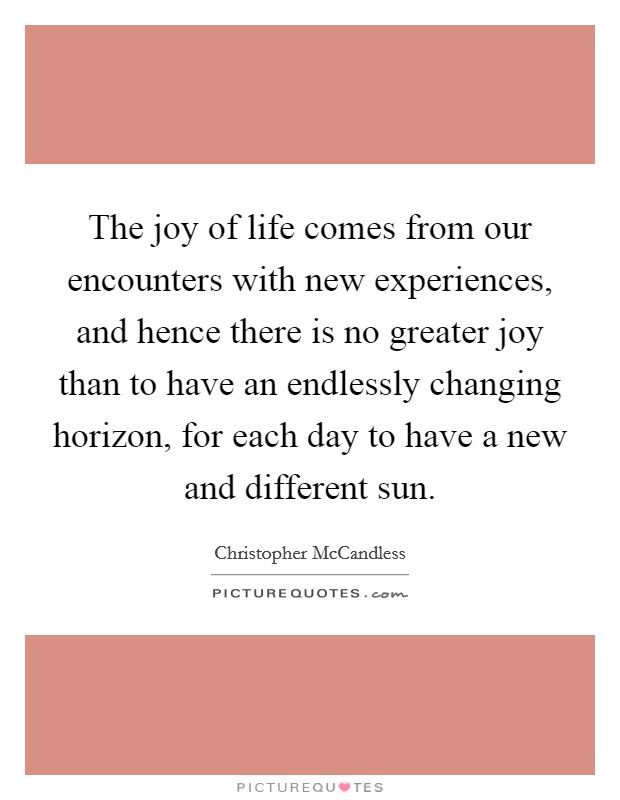 The joy of life comes from our encounters with new experiences, and hence there is no greater joy than to have an endlessly changing horizon, for each day to have a new and different sun. Picture Quote #1
