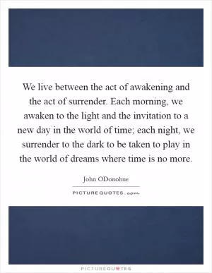 We live between the act of awakening and the act of surrender. Each morning, we awaken to the light and the invitation to a new day in the world of time; each night, we surrender to the dark to be taken to play in the world of dreams where time is no more Picture Quote #1