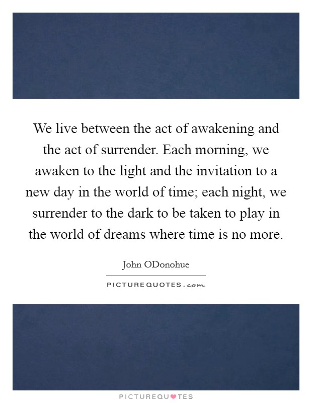 We live between the act of awakening and the act of surrender. Each morning, we awaken to the light and the invitation to a new day in the world of time; each night, we surrender to the dark to be taken to play in the world of dreams where time is no more. Picture Quote #1