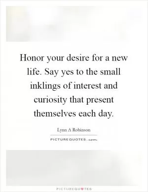 Honor your desire for a new life. Say yes to the small inklings of interest and curiosity that present themselves each day Picture Quote #1