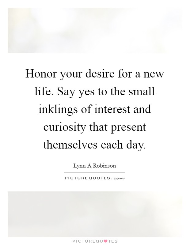 Honor your desire for a new life. Say yes to the small inklings of interest and curiosity that present themselves each day. Picture Quote #1