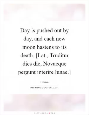 Day is pushed out by day, and each new moon hastens to its death. [Lat., Truditur dies die, Novaeque pergunt interire lunae.] Picture Quote #1