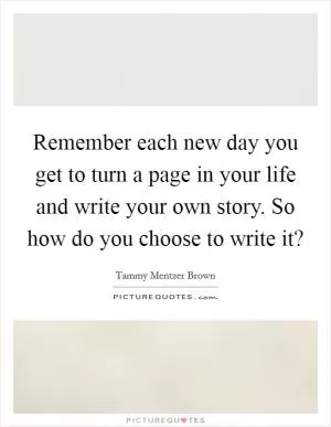 Remember each new day you get to turn a page in your life and write your own story. So how do you choose to write it? Picture Quote #1