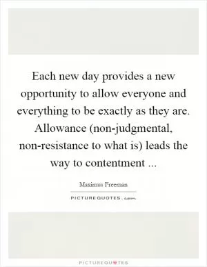 Each new day provides a new opportunity to allow everyone and everything to be exactly as they are. Allowance (non-judgmental, non-resistance to what is) leads the way to contentment  Picture Quote #1