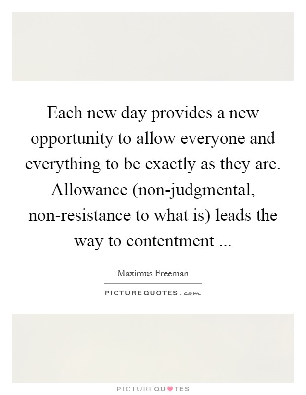 Each new day provides a new opportunity to allow everyone and everything to be exactly as they are. Allowance (non-judgmental, non-resistance to what is) leads the way to contentment ... Picture Quote #1