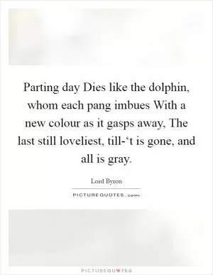 Parting day Dies like the dolphin, whom each pang imbues With a new colour as it gasps away, The last still loveliest, till-‘t is gone, and all is gray Picture Quote #1