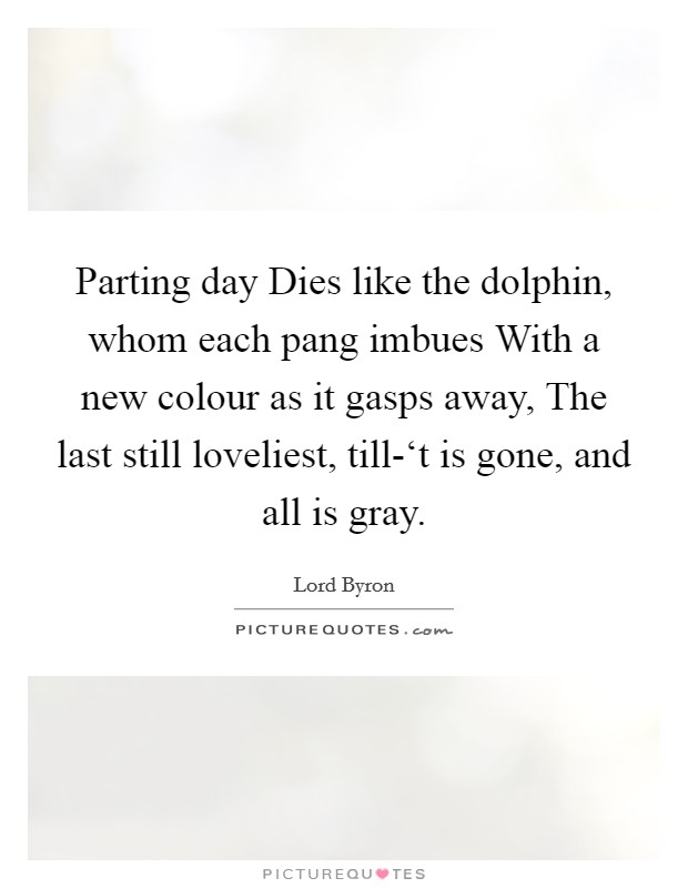 Parting day Dies like the dolphin, whom each pang imbues With a new colour as it gasps away, The last still loveliest, till-‘t is gone, and all is gray. Picture Quote #1
