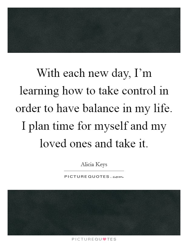 With each new day, I'm learning how to take control in order to have balance in my life. I plan time for myself and my loved ones and take it. Picture Quote #1