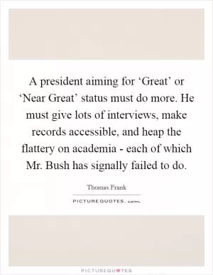 A president aiming for ‘Great’ or ‘Near Great’ status must do more. He must give lots of interviews, make records accessible, and heap the flattery on academia - each of which Mr. Bush has signally failed to do Picture Quote #1