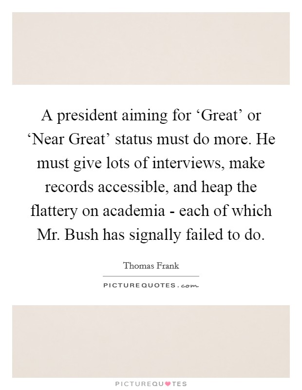 A president aiming for ‘Great' or ‘Near Great' status must do more. He must give lots of interviews, make records accessible, and heap the flattery on academia - each of which Mr. Bush has signally failed to do. Picture Quote #1