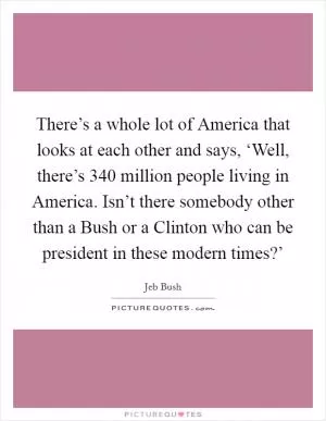 There’s a whole lot of America that looks at each other and says, ‘Well, there’s 340 million people living in America. Isn’t there somebody other than a Bush or a Clinton who can be president in these modern times?’ Picture Quote #1