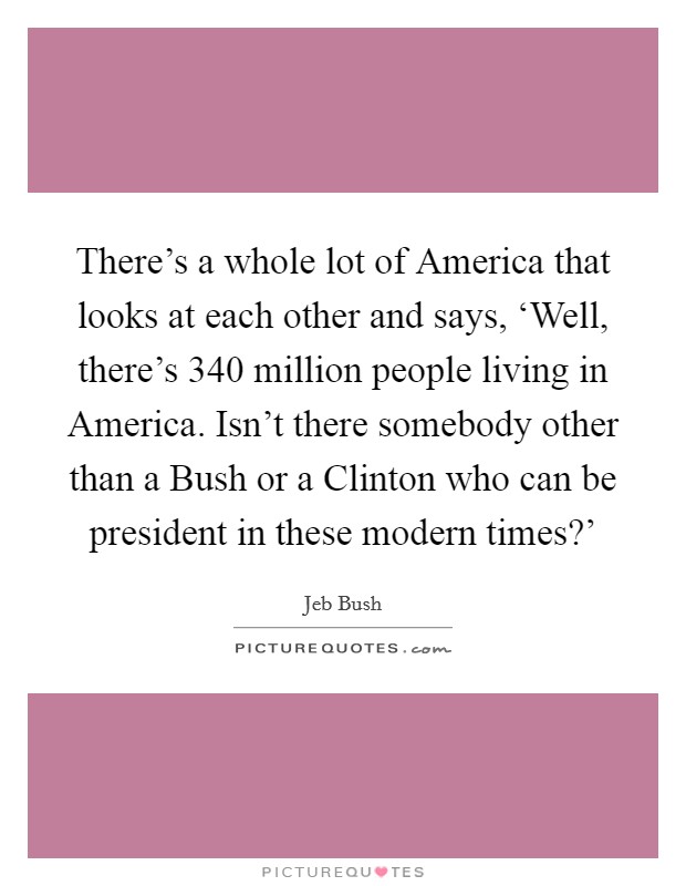 There's a whole lot of America that looks at each other and says, ‘Well, there's 340 million people living in America. Isn't there somebody other than a Bush or a Clinton who can be president in these modern times?' Picture Quote #1