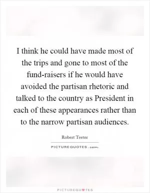I think he could have made most of the trips and gone to most of the fund-raisers if he would have avoided the partisan rhetoric and talked to the country as President in each of these appearances rather than to the narrow partisan audiences Picture Quote #1
