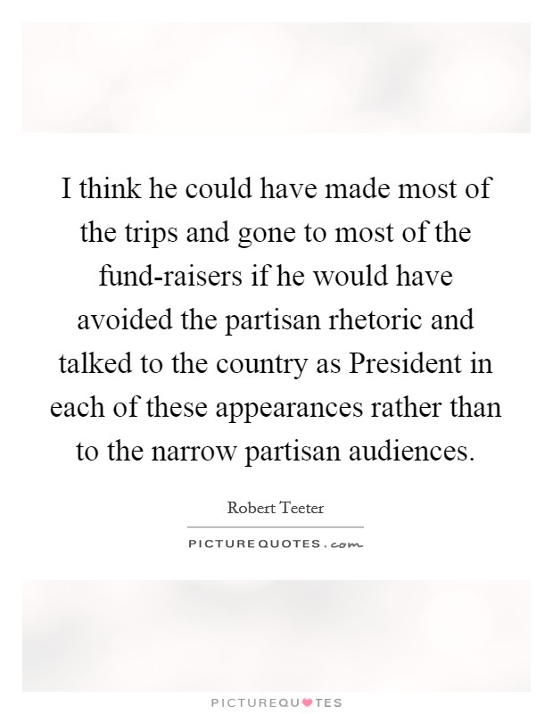 I think he could have made most of the trips and gone to most of the fund-raisers if he would have avoided the partisan rhetoric and talked to the country as President in each of these appearances rather than to the narrow partisan audiences. Picture Quote #1