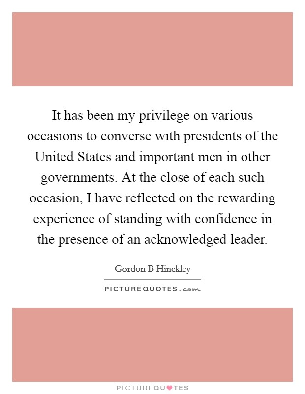 It has been my privilege on various occasions to converse with presidents of the United States and important men in other governments. At the close of each such occasion, I have reflected on the rewarding experience of standing with confidence in the presence of an acknowledged leader. Picture Quote #1