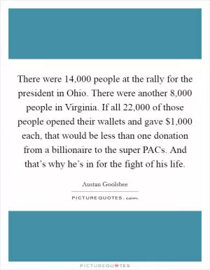 There were 14,000 people at the rally for the president in Ohio. There were another 8,000 people in Virginia. If all 22,000 of those people opened their wallets and gave $1,000 each, that would be less than one donation from a billionaire to the super PACs. And that’s why he’s in for the fight of his life Picture Quote #1