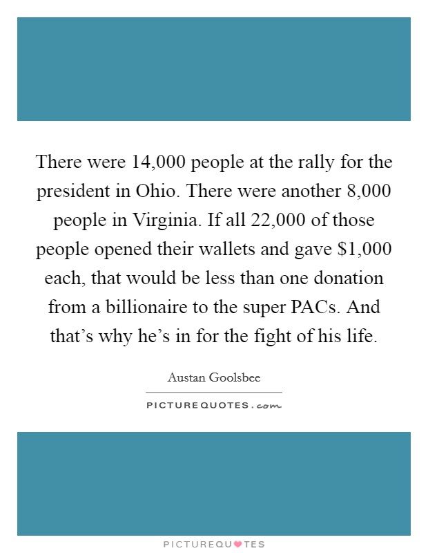 There were 14,000 people at the rally for the president in Ohio. There were another 8,000 people in Virginia. If all 22,000 of those people opened their wallets and gave $1,000 each, that would be less than one donation from a billionaire to the super PACs. And that's why he's in for the fight of his life. Picture Quote #1