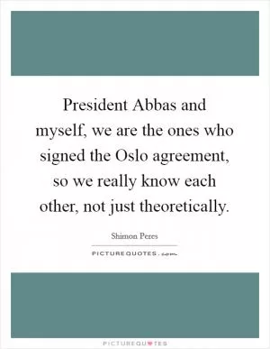 President Abbas and myself, we are the ones who signed the Oslo agreement, so we really know each other, not just theoretically Picture Quote #1